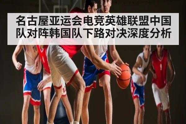 名古屋亚运会电竞英雄联盟中国队对阵韩国队下路对决深度分析