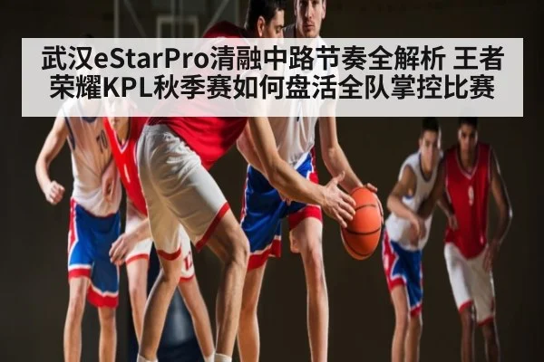 武汉eStarPro清融中路节奏全解析 王者荣耀KPL秋季赛如何盘活全队掌控比赛